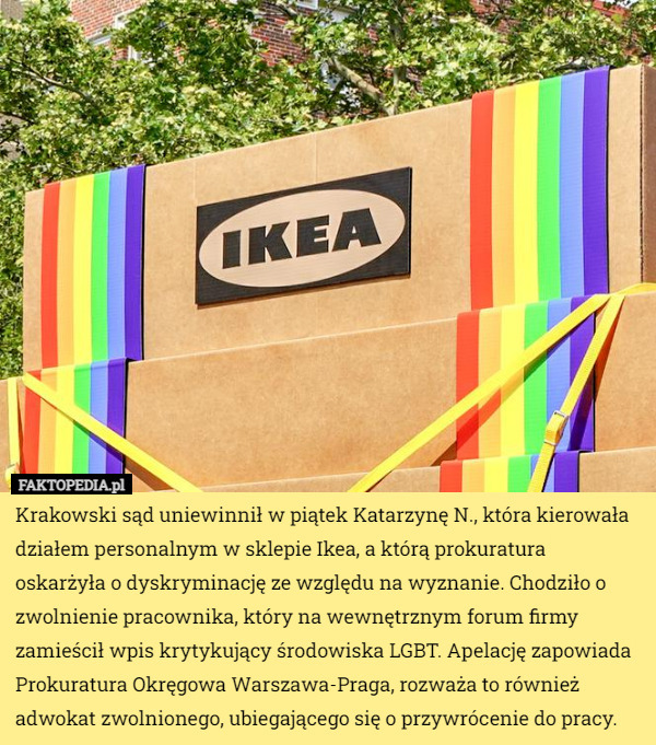 Krakowski sąd uniewinnił w piątek Katarzynę N., która kierowała działem personalnym w sklepie Ikea, a którą prokuratura oskarżyła o dyskryminację ze względu na wyznanie. Chodziło o zwolnienie pracownika, który na wewnętrznym forum firmy zamieścił wpis krytykujący środowiska LGBT. Apelację zapowiada Prokuratura Okręgowa Warszawa-Praga, rozważa to również adwokat zwolnionego, ubiegającego się o przywrócenie do pracy. 