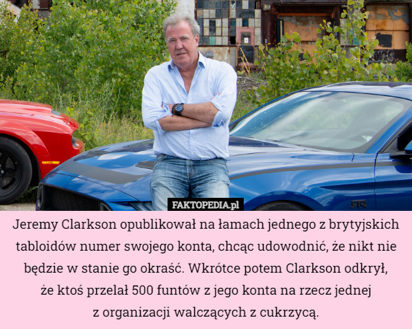 Jeremy Clarkson opublikował na łamach jednego z brytyjskich tabloidów numer swojego konta, chcąc udowodnić, że nikt nie będzie w stanie go okraść. Wkrótce potem Clarkson odkrył,
że ktoś przelał 500 funtów z jego konta na rzecz jednej
z organizacji walczących z cukrzycą. 