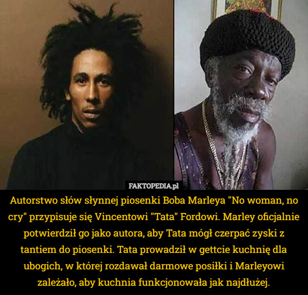 Autorstwo słów słynnej piosenki Boba Marleya "No woman, no cry" przypisuje się Vincentowi "Tata" Fordowi. Marley oficjalnie potwierdził go jako autora, aby Tata mógł czerpać zyski z tantiem do piosenki. Tata prowadził w gettcie kuchnię dla ubogich, w której rozdawał darmowe posiłki i Marleyowi zależało, aby kuchnia funkcjonowała jak najdłużej. 