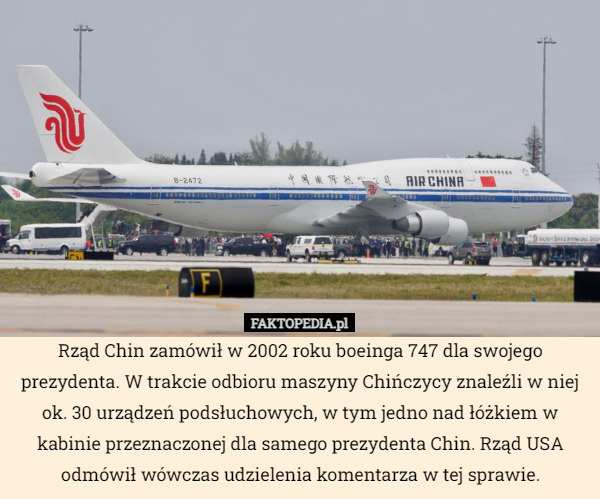 Rząd Chin zamówił w 2002 roku boeinga 747 dla swojego prezydenta. W trakcie odbioru maszyny Chińczycy znaleźli w niej ok. 30 urządzeń podsłuchowych, w tym jedno nad łóżkiem w kabinie przeznaczonej dla samego prezydenta Chin. Rząd USA odmówił wówczas udzielenia komentarza w tej sprawie. 