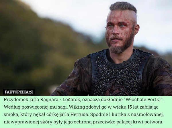 Przydomek jarla Ragnara - Loðbrok, oznacza dokładnie "Włochate Portki". Według poświęconej mu sagi, Wiking zdobył go w wieku 15 lat zabijając smoka, który nękał córkę jarla Herruða. Spodnie i kurtka z nasmołowanej, niewyprawionej skóry były jego ochroną przeciwko palącej krwi potwora. 