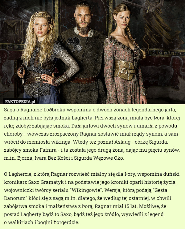 Saga o Ragnarze Loðbroku wspomina o dwóch żonach legendarnego jarla, żadną z nich nie była jednak Lagherta. Pierwszą żoną miała być Þora, której rękę zdobył zabijając smoka. Dała jarlowi dwóch synów i umarła z powodu choroby - wówczas zrozpaczony Ragnar zostawić miał rządy synom, a sam wrócił do rzemiosła wikinga. Wtedy też poznał Aslaug - córkę Sigurda, zabójcy smoka Fafnira - i ta została jego drugą żoną, dając mu pięciu synów, m.in. Bjorna, Ivara Bez Kości i Sigurda Wężowe Oko.

O Laghercie, z którą Ragnar rozwieść miałby się dla Þory, wspomina duński kronikarz Saxo Gramatyk i na podstawie jego kroniki oparli historię życia wojowniczki twórcy serialu "Wikingowie". Wersja, którą podają "Gesta Danorum" kłóci się z sagą m.in. dlatego, że według tej ostatniej, w chwili zabójstwa smoka i małżeństwa z Þorą, Ragnar miał 15 lat. Możliwe, że postać Lagherty bądź to Saxo, bądź też jego źródło, wywiedli z legend
 o walkiriach i bogini Þorgerdzie. 