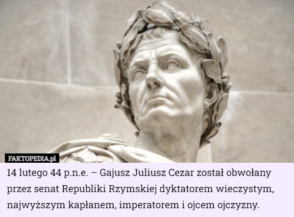14 lutego 44 p.n.e. – Gajusz Juliusz Cezar został obwołany przez senat Republiki Rzymskiej dyktatorem wieczystym, najwyższym kapłanem, imperatorem i ojcem ojczyzny. 