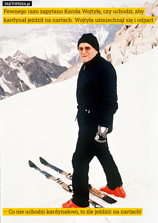 Pewnego razu zapytano Karola Wojtyłę, czy uchodzi, aby kardynał jeździł na nartach. Wojtyła uśmiechnął się i odparł:





















– Co nie uchodzi kardynałowi, to źle jeździć na nartach! 