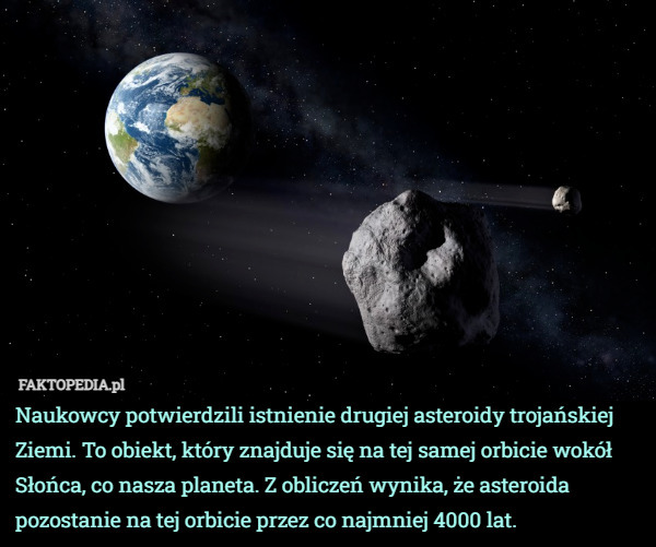 Naukowcy potwierdzili istnienie drugiej asteroidy trojańskiej Ziemi. To obiekt, który znajduje się na tej samej orbicie wokół Słońca, co nasza planeta. Z obliczeń wynika, że asteroida pozostanie na tej orbicie przez co najmniej 4000 lat. 