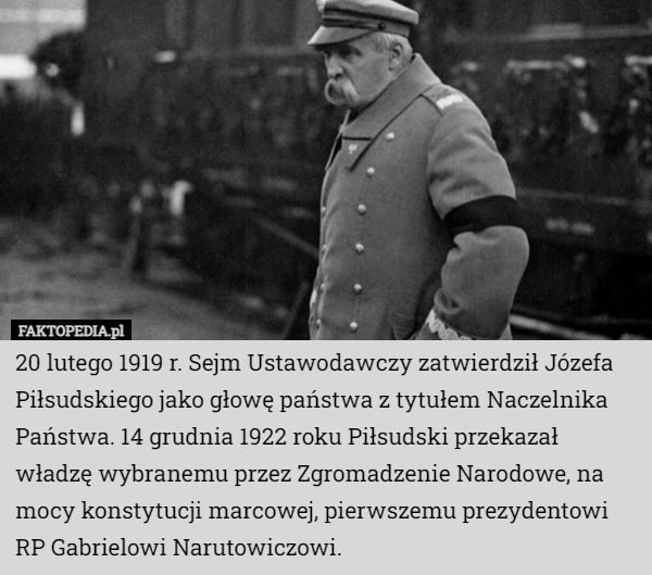 20 lutego 1919 r. Sejm Ustawodawczy zatwierdził Józefa Piłsudskiego jako głowę państwa z tytułem Naczelnika Państwa. 14 grudnia 1922 roku Piłsudski przekazał władzę wybranemu przez Zgromadzenie Narodowe, na mocy konstytucji marcowej, pierwszemu prezydentowi RP Gabrielowi Narutowiczowi. 