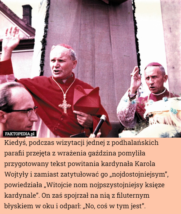 Kiedyś, podczas wizytacji jednej z podhalańskich parafii przejęta z wrażenia gaździna pomyliła przygotowany tekst powitania kardynała Karola Wojtyły i zamiast zatytułować go „nojdostojniejsym”, powiedziała „Witojcie nom nojpszystojniejsy księze kardynale”. On zaś spojrzał na nią z filuternym błyskiem w oku i odparł: „No, coś w tym jest”. 