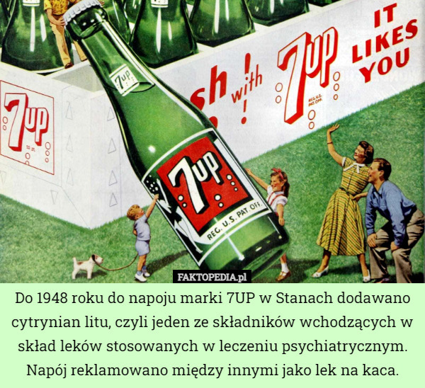 Do 1948 roku do napoju marki 7UP w Stanach dodawano cytrynian litu, czyli jeden ze składników wchodzących w skład leków stosowanych w leczeniu psychiatrycznym. Napój reklamowano między innymi jako lek na kaca. 