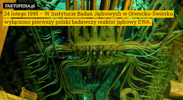 24 lutego 1995 – W Instytucie Badań Jądrowych w Otwocku-Świerku wyłączono pierwszy polski badawczy reaktor jądrowy EWA. 