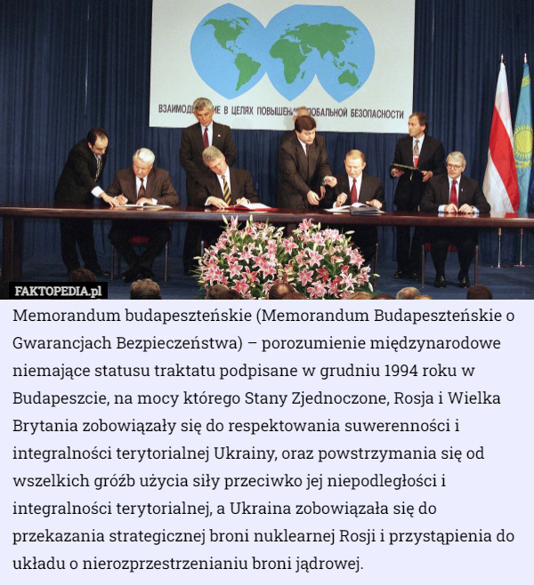 Memorandum budapeszteńskie (Memorandum Budapeszteńskie o Gwarancjach Bezpieczeństwa) – porozumienie międzynarodowe niemające statusu traktatu podpisane w grudniu 1994 roku w Budapeszcie, na mocy którego Stany Zjednoczone, Rosja i Wielka Brytania zobowiązały się do respektowania suwerenności i integralności terytorialnej Ukrainy, oraz powstrzymania się od wszelkich gróźb użycia siły przeciwko jej niepodległości i integralności terytorialnej, a Ukraina zobowiązała się do przekazania strategicznej broni nuklearnej Rosji i przystąpienia do układu o nierozprzestrzenianiu broni jądrowej. 