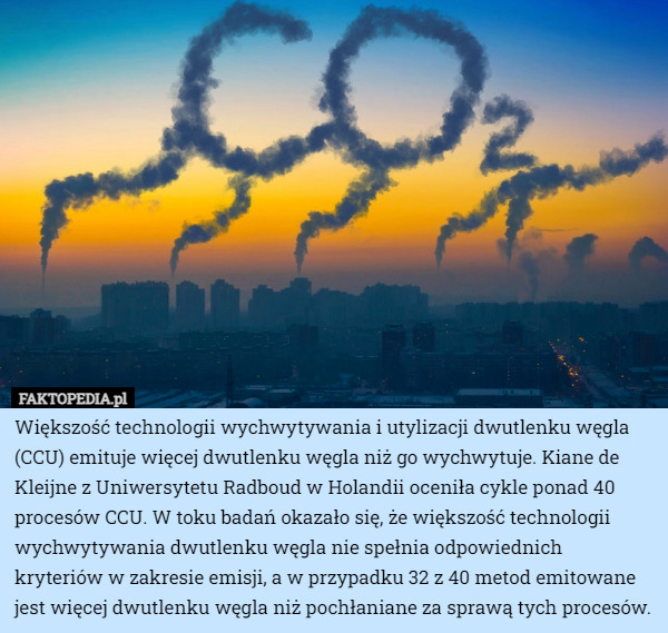 Większość technologii wychwytywania i utylizacji dwutlenku węgla (CCU) emituje więcej dwutlenku węgla niż go wychwytuje. Kiane de Kleijne z Uniwersytetu Radboud w Holandii oceniła cykle ponad 40 procesów CCU. W toku badań okazało się, że większość technologii wychwytywania dwutlenku węgla nie spełnia odpowiednich kryteriów w zakresie emisji, a w przypadku 32 z 40 metod emitowane jest więcej dwutlenku węgla niż pochłaniane za sprawą tych procesów. 