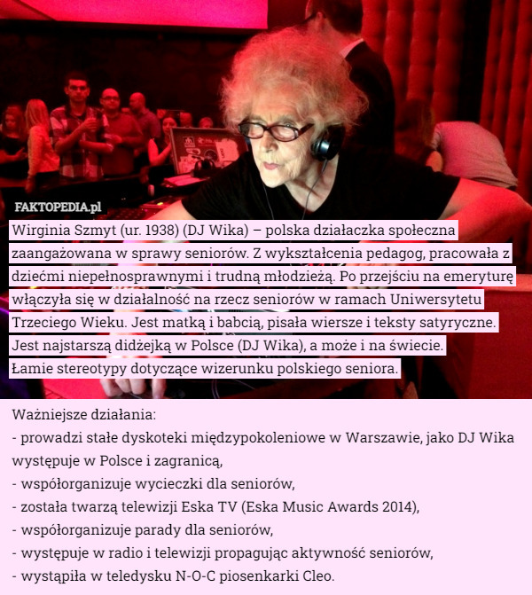 Wirginia Szmyt (ur. 1938) (DJ Wika) – polska działaczka społeczna zaangażowana w sprawy seniorów. Z wykształcenia pedagog, pracowała z dziećmi niepełnosprawnymi i trudną młodzieżą. Po przejściu na emeryturę włączyła się w działalność na rzecz seniorów w ramach Uniwersytetu Trzeciego Wieku. Jest matką i babcią, pisała wiersze i teksty satyryczne. Jest najstarszą didżejką w Polsce (DJ Wika), a może i na świecie.
 Łamie stereotypy dotyczące wizerunku polskiego seniora.

Ważniejsze działania:
- prowadzi stałe dyskoteki międzypokoleniowe w Warszawie, jako DJ Wika występuje w Polsce i zagranicą,
- współorganizuje wycieczki dla seniorów,
- została twarzą telewizji Eska TV (Eska Music Awards 2014),
- współorganizuje parady dla seniorów,
- występuje w radio i telewizji propagując aktywność seniorów,
- wystąpiła w teledysku N-O-C piosenkarki Cleo. 