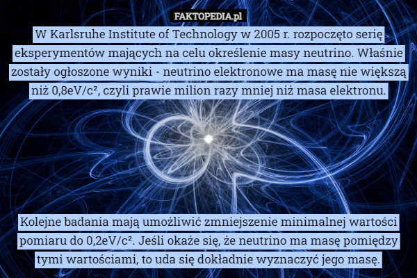 W Karlsruhe Institute of Technology w 2005 r. rozpoczęto serię eksperymentów mających na celu określenie masy neutrino. Właśnie zostały ogłoszone wyniki - neutrino elektronowe ma masę nie większą niż 0,8eV/c², czyli prawie milion razy mniej niż masa elektronu.






Kolejne badania mają umożliwić zmniejszenie minimalnej wartości pomiaru do 0,2eV/c². Jeśli okaże się, że neutrino ma masę pomiędzy tymi wartościami, to uda się dokładnie wyznaczyć jego masę. 