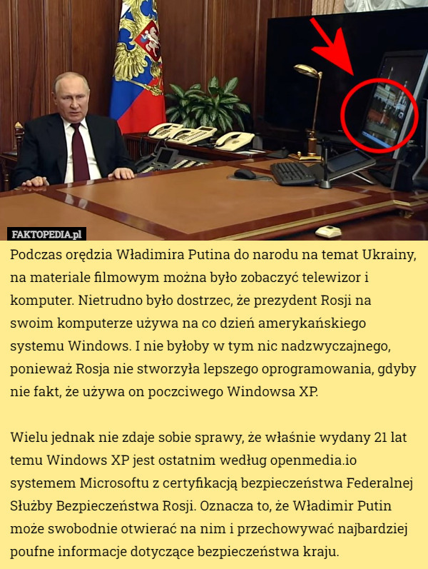 Podczas orędzia Władimira Putina do narodu na temat Ukrainy, na materiale filmowym można było zobaczyć telewizor i komputer. Nietrudno było dostrzec, że prezydent Rosji na swoim komputerze używa na co dzień amerykańskiego systemu Windows. I nie byłoby w tym nic nadzwyczajnego, ponieważ Rosja nie stworzyła lepszego oprogramowania, gdyby nie fakt, że używa on poczciwego Windowsa XP.

Wielu jednak nie zdaje sobie sprawy, że właśnie wydany 21 lat temu Windows XP jest ostatnim według openmedia.io systemem Microsoftu z certyfikacją bezpieczeństwa Federalnej Służby Bezpieczeństwa Rosji. Oznacza to, że Władimir Putin może swobodnie otwierać na nim i przechowywać najbardziej poufne informacje dotyczące bezpieczeństwa kraju. 