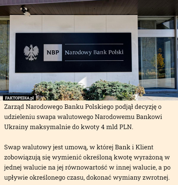 Zarząd Narodowego Banku Polskiego podjął decyzję o udzieleniu swapa walutowego Narodowemu Bankowi Ukrainy maksymalnie do kwoty 4 mld PLN.

Swap walutowy jest umową, w której Bank i Klient zobowiązują się wymienić określoną kwotę wyrażoną w jednej walucie na jej równowartość w innej walucie, a po upływie określonego czasu, dokonać wymiany zwrotnej. 