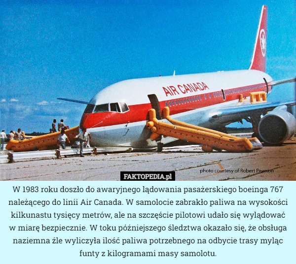 W 1983 roku doszło do awaryjnego lądowania pasażerskiego boeinga 767 należącego do linii Air Canada. W samolocie zabrakło paliwa na wysokości kilkunastu tysięcy metrów, ale na szczęście pilotowi udało się wylądować w miarę bezpiecznie. W toku późniejszego śledztwa okazało się, że obsługa naziemna źle wyliczyła ilość paliwa potrzebnego na odbycie trasy myląc funty z kilogramami masy samolotu. 