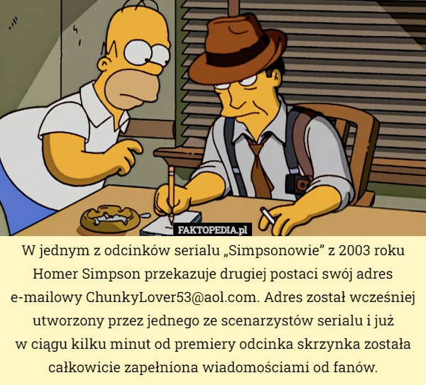 W jednym z odcinków serialu „Simpsonowie” z 2003 roku Homer Simpson przekazuje drugiej postaci swój adres e-mailowy ChunkyLover53@aol.com. Adres został wcześniej utworzony przez jednego ze scenarzystów serialu i już
w ciągu kilku minut od premiery odcinka skrzynka została całkowicie zapełniona wiadomościami od fanów. 