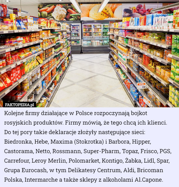 Kolejne firmy działające w Polsce rozpoczynają bojkot rosyjskich produktów. Firmy mówią, że tego chcą ich klienci. Do tej pory takie deklaracje złożyły następujące sieci: Biedronka, Hebe, Maxima (Stokrotka) i Barbora, Hipper, Castorama, Netto, Rossmann, Super-Pharm, Topaz, Frisco, PGS, Carrefour, Leroy Merlin, Polomarket, Kontigo, Żabka, Lidl, Spar, Grupa Eurocash, w tym Delikatesy Centrum, Aldi, Bricoman Polska, Intermarche a także sklepy z alkoholami Al.Capone. 