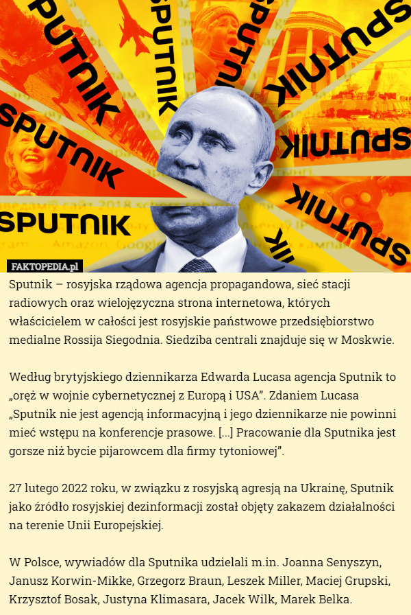 Sputnik – rosyjska rządowa agencja propagandowa, sieć stacji radiowych oraz wielojęzyczna strona internetowa, których właścicielem w całości jest rosyjskie państwowe przedsiębiorstwo medialne Rossija Siegodnia. Siedziba centrali znajduje się w Moskwie.

Według brytyjskiego dziennikarza Edwarda Lucasa agencja Sputnik to „oręż w wojnie cybernetycznej z Europą i USA”. Zdaniem Lucasa „Sputnik nie jest agencją informacyjną i jego dziennikarze nie powinni mieć wstępu na konferencje prasowe. [...] Pracowanie dla Sputnika jest gorsze niż bycie pijarowcem dla firmy tytoniowej”.

27 lutego 2022 roku, w związku z rosyjską agresją na Ukrainę, Sputnik jako źródło rosyjskiej dezinformacji został objęty zakazem działalności na terenie Unii Europejskiej.

W Polsce, wywiadów dla Sputnika udzielali m.in. Joanna Senyszyn, Janusz Korwin-Mikke, Grzegorz Braun, Leszek Miller, Maciej Grupski, Krzysztof Bosak, Justyna Klimasara, Jacek Wilk, Marek Belka. 