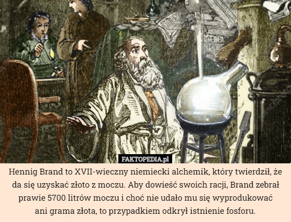 Hennig Brand to XVII-wieczny niemiecki alchemik, który twierdził, że da się uzyskać złoto z moczu. Aby dowieść swoich racji, Brand zebrał prawie 5700 litrów moczu i choć nie udało mu się wyprodukować
 ani grama złota, to przypadkiem odkrył istnienie fosforu. 