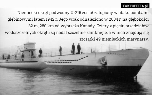 Niemiecki okręt podwodny U-215 został zatopiony w ataku bombami głębinowymi latem 1942 r. Jego wrak odnaleziono w 2004 r. na głębokości 82 m, 280 km od wybrzeża Kanady. Cztery z pięciu przedziałów wodoszczelnych okrętu są nadal szczelnie zamknięte, a w nich znajdują się szczątki 49 niemieckich marynarzy. 