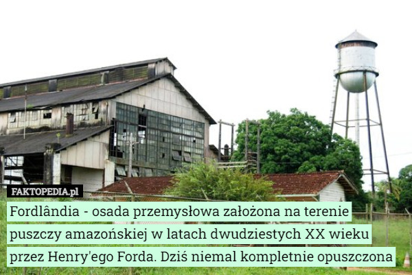Fordlândia - osada przemysłowa założona na terenie puszczy amazońskiej w latach dwudziestych XX wieku przez Henry'ego Forda. Dziś niemal kompletnie opuszczona 
