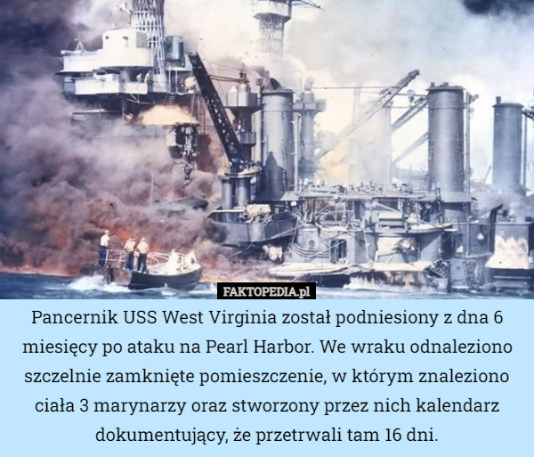 Pancernik USS West Virginia został podniesiony z dna 6 miesięcy po ataku na Pearl Harbor. We wraku odnaleziono szczelnie zamknięte pomieszczenie, w którym znaleziono ciała 3 marynarzy oraz stworzony przez nich kalendarz dokumentujący, że przetrwali tam 16 dni. 