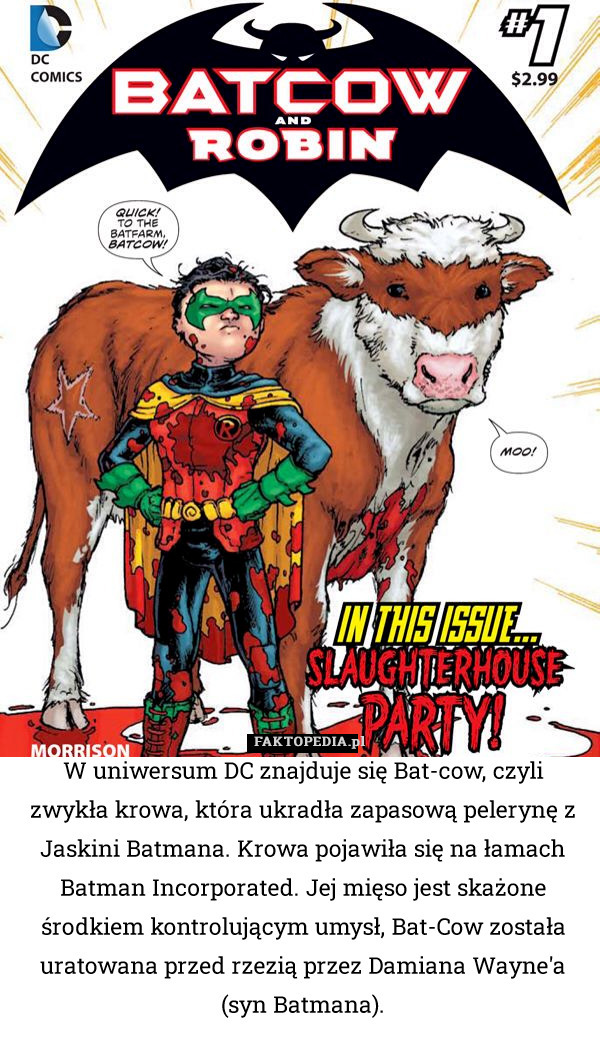 W uniwersum DC znajduje się Bat-cow, czyli zwykła krowa, która ukradła zapasową pelerynę z Jaskini Batmana. Krowa pojawiła się na łamach Batman Incorporated. Jej mięso jest skażone środkiem kontrolującym umysł, Bat-Cow została uratowana przed rzezią przez Damiana Wayne'a (syn Batmana). 
