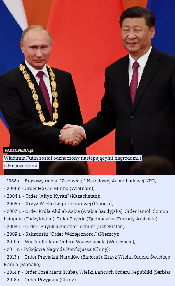Władimir Putin został odznaczony następującymi nagrodami i odznaczeniami:

- 1988 r. - Brązowy medal "Za zasługi" Narodowej Armii Ludowej NRD;
- 2001 r. - Order Hồ Chí Minha (Wietnam);
- 2004 r. - Order "Altyn Kyran" (Kazachstan);
- 2006 r. - Krzyż Wielki Legii Honorowej (Francja);
- 2007 r. - Order Króla Abd al-Aziza (Arabia Saudyjska), Order Ismoli Somoni I stopnia (Tadżykistan), Order Zayeda (Zjednoczone Emiraty Arabskie);
- 2008 r. - Order "Buyuk xizmatlari uchun" (Uzbekistan);
- 2009 r. - Saksoński "Order Wdzięczności" (Niemcy);
- 2010 r. - Wielka Kollana Orderu Wyzwoliciela (Wenezuela);
- 2011 r. - Pokojowa Nagroda Konficjusza (Chiny);
- 2013 r. - Order Przyjaźni Narodów (Białoruś), Krzyż Wielki Orderu Świętego Karola (Monako);
- 2014 r. - Order José Martí (Kuba), Wielki Łańcuch Orderu Republiki (Serbia);
- 2018 r. - Order Przyjaźni (Chiny). 