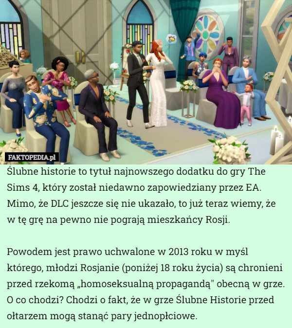 Ślubne historie to tytuł najnowszego dodatku do gry The Sims 4, który został niedawno zapowiedziany przez EA. Mimo, że DLC jeszcze się nie ukazało, to już teraz wiemy, że w tę grę na pewno nie pograją mieszkańcy Rosji.

Powodem jest prawo uchwalone w 2013 roku w myśl którego, młodzi Rosjanie (poniżej 18 roku życia) są chronieni przed rzekomą „homoseksualną propagandą" obecną w grze. O co chodzi? Chodzi o fakt, że w grze Ślubne Historie przed ołtarzem mogą stanąć pary jednopłciowe. 