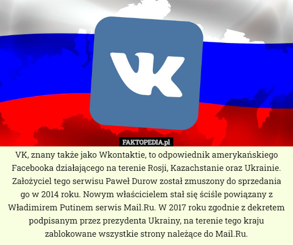 VK, znany także jako Wkontaktie, to odpowiednik amerykańskiego Facebooka działającego na terenie Rosji, Kazachstanie oraz Ukrainie. Założyciel tego serwisu Paweł Durow został zmuszony do sprzedania go w 2014 roku. Nowym właścicielem stał się ściśle powiązany z Władimirem Putinem serwis Mail.Ru. W 2017 roku zgodnie z dekretem podpisanym przez prezydenta Ukrainy, na terenie tego kraju zablokowane wszystkie strony należące do Mail.Ru. 