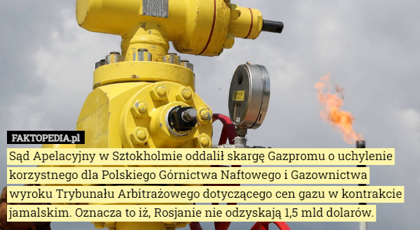 Sąd Apelacyjny w Sztokholmie oddalił skargę Gazpromu o uchylenie korzystnego dla Polskiego Górnictwa Naftowego i Gazownictwa wyroku Trybunału Arbitrażowego dotyczącego cen gazu w kontrakcie jamalskim. Oznacza to iż, Rosjanie nie odzyskają 1,5 mld dolarów. 