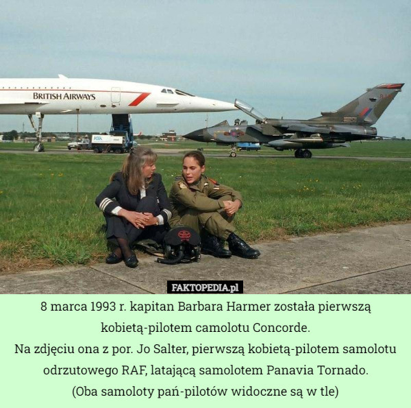 8 marca 1993 r. kapitan Barbara Harmer została pierwszą kobietą-pilotem camolotu Concorde.
Na zdjęciu ona z por. Jo Salter, pierwszą kobietą-pilotem samolotu odrzutowego RAF, latającą samolotem Panavia Tornado.
(Oba samoloty pań-pilotów widoczne są w tle) 