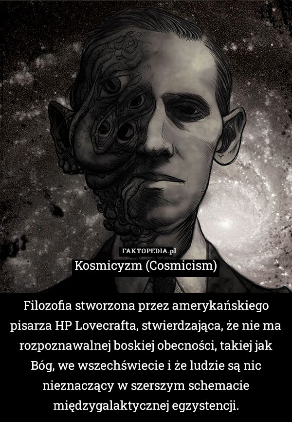 Kosmicyzm (Cosmicism)

Filozofia stworzona przez amerykańskiego pisarza HP Lovecrafta, stwierdzająca, że nie ma rozpoznawalnej boskiej obecności, takiej jak Bóg, we wszechświecie i że ludzie są nic nieznaczący w szerszym schemacie międzygalaktycznej egzystencji. 