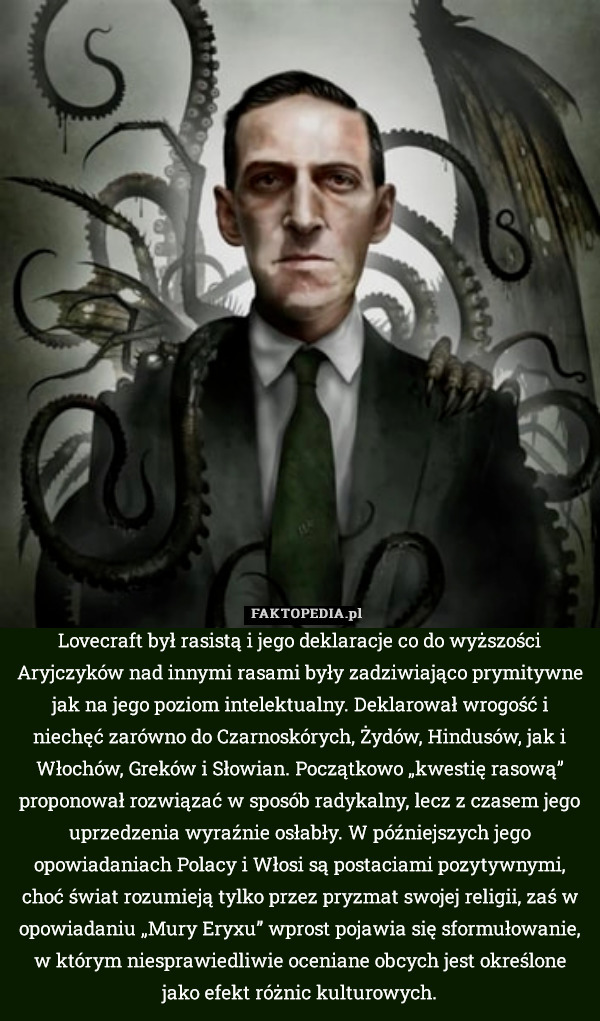 Lovecraft był rasistą i jego deklaracje co do wyższości Aryjczyków nad innymi rasami były zadziwiająco prymitywne jak na jego poziom intelektualny. Deklarował wrogość i niechęć zarówno do Czarnoskórych, Żydów, Hindusów, jak i Włochów, Greków i Słowian. Początkowo „kwestię rasową” proponował rozwiązać w sposób radykalny, lecz z czasem jego uprzedzenia wyraźnie osłabły. W późniejszych jego opowiadaniach Polacy i Włosi są postaciami pozytywnymi, choć świat rozumieją tylko przez pryzmat swojej religii, zaś w opowiadaniu „Mury Eryxu” wprost pojawia się sformułowanie, w którym niesprawiedliwie oceniane obcych jest określone jako efekt różnic kulturowych. 