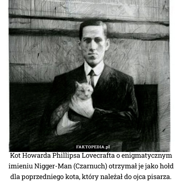 Kot Howarda Phillipsa Lovecrafta o enigmatycznym imieniu Nigger-Man (Czarnuch) otrzymał je jako hołd dla poprzedniego kota, który należał do ojca pisarza. 