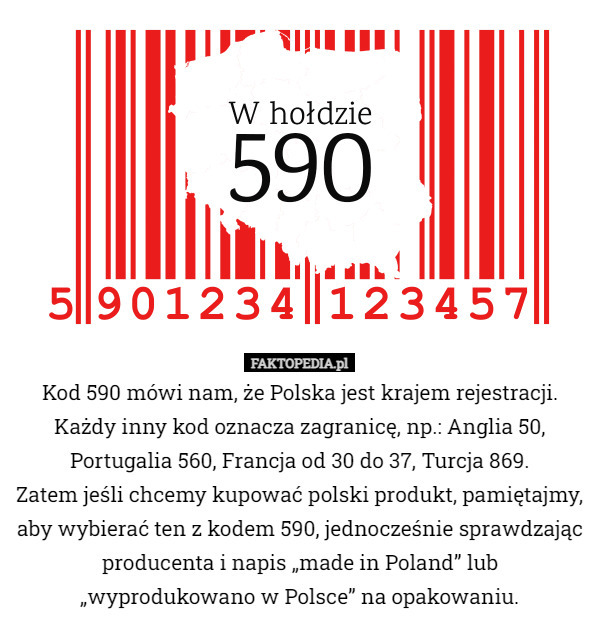 Kod 590 mówi nam, że Polska jest krajem rejestracji. Każdy inny kod oznacza zagranicę, np.: Anglia 50, Portugalia 560, Francja od 30 do 37, Turcja 869.
 Zatem jeśli chcemy kupować polski produkt, pamiętajmy, aby wybierać ten z kodem 590, jednocześnie sprawdzając producenta i napis „made in Poland” lub „wyprodukowano w Polsce” na opakowaniu. 