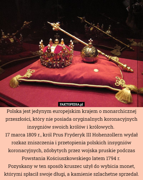 Polska jest jedynym europejskim krajem o monarchicznej przeszłości, który nie posiada oryginalnych koronacyjnych insygniów swoich królów i królowych. 
17 marca 1809 r., król Prus Fryderyk III Hohenzollern wydał rozkaz zniszczenia i przetopienia polskich insygniów koronacyjnych, zdobytych przez wojska pruskie podczas Powstania Kościuszkowskiego latem 1794 r. 
Pozyskany w ten sposób kruszec użył do wybicia monet, którymi spłacił swoje długi, a kamienie szlachetne sprzedał. 