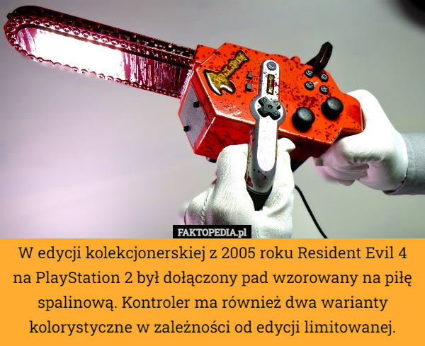 W edycji kolekcjonerskiej z 2005 roku Resident Evil 4 na PlayStation 2 był dołączony pad wzorowany na piłę spalinową. Kontroler ma również dwa warianty kolorystyczne w zależności od edycji limitowanej. 