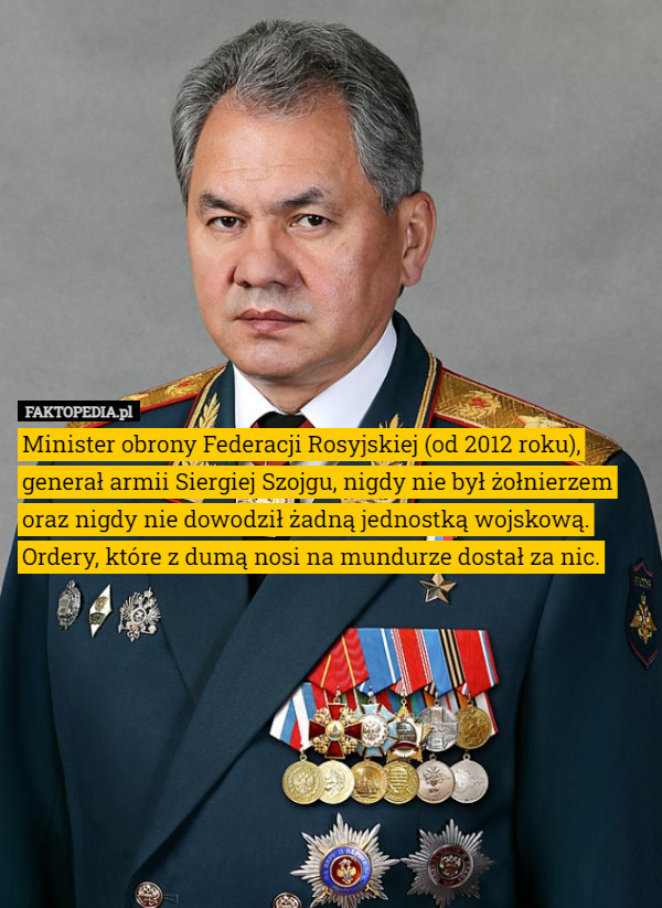 Minister obrony Federacji Rosyjskiej (od 2012 roku), generał armii Siergiej Szojgu, nigdy nie był żołnierzem oraz nigdy nie dowodził żadną jednostką wojskową. Ordery, które z dumą nosi na mundurze dostał za nic. 