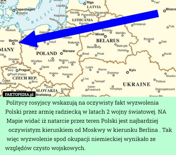 Politycy rosyjscy wskazują na oczywisty fakt wyzwolenia Polski przez armię radziecką w latach 2 wojny światowej. NA Mapie widać iż natarcie przez teren Polski jest najbardziej oczywistym kierunkiem od Moskwy w kierunku Berlina . Tak więc wyzwolenie spod okupacji niemieckiej wynikało ze względów czysto wojskowych. 