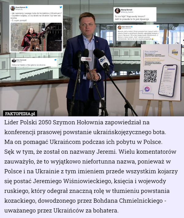 Lider Polski 2050 Szymon Hołownia zapowiedział na konferencji prasowej powstanie ukraińskojęzycznego bota.
 Ma on pomagać Ukraińcom podczas ich pobytu w Polsce.
 Sęk w tym, że został on nazwany Jeremi. Wielu komentatorów zauważyło, że to wyjątkowo niefortunna nazwa, ponieważ w Polsce i na Ukrainie z tym imieniem przede wszystkim kojarzy się postać Jeremiego Wiśniowieckiego, księcia i wojewody ruskiego, który odegrał znaczną rolę w tłumieniu powstania kozackiego, dowodzonego przez Bohdana Chmielnickiego - uważanego przez Ukraińców za bohatera. 