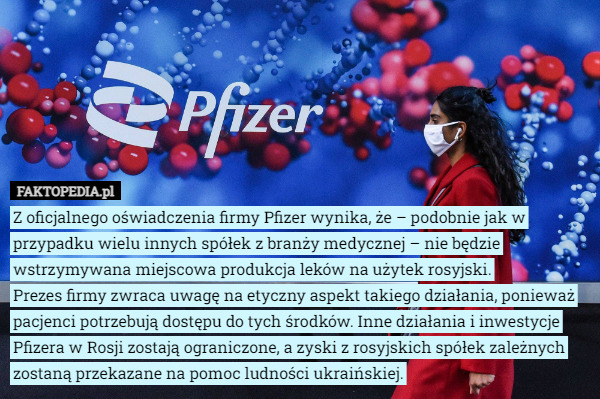 Z oficjalnego oświadczenia firmy Pfizer wynika, że – podobnie jak w przypadku wielu innych spółek z branży medycznej – nie będzie wstrzymywana miejscowa produkcja leków na użytek rosyjski.
 Prezes firmy zwraca uwagę na etyczny aspekt takiego działania, ponieważ pacjenci potrzebują dostępu do tych środków. Inne działania i inwestycje Pfizera w Rosji zostają ograniczone, a zyski z rosyjskich spółek zależnych zostaną przekazane na pomoc ludności ukraińskiej. 