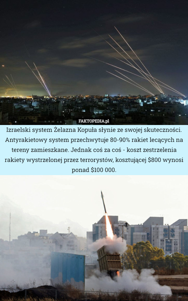 Izraelski system Żelazna Kopuła słynie ze swojej skuteczności. Antyrakietowy system przechwytuje 80-90% rakiet lecących na tereny zamieszkane. Jednak coś za coś - koszt zestrzelenia rakiety wystrzelonej przez terrorystów, kosztującej $800 wynosi ponad $100 000. 