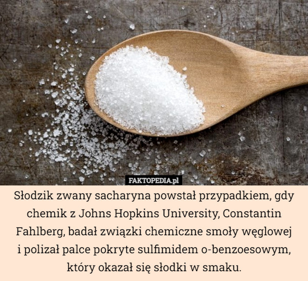 Słodzik zwany sacharyna powstał przypadkiem, gdy chemik z Johns Hopkins University, Constantin Fahlberg, badał związki chemiczne smoły węglowej
i polizał palce pokryte sulfimidem o-benzoesowym, który okazał się słodki w smaku. 