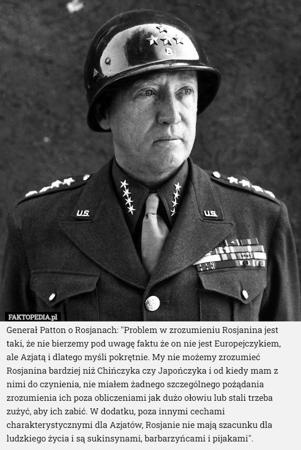 Generał Patton o Rosjanach: "Problem w zrozumieniu Rosjanina jest taki, że nie bierzemy pod uwagę faktu że on nie jest Europejczykiem, ale Azjatą i dlatego myśli pokrętnie. My nie możemy zrozumieć Rosjanina bardziej niż Chińczyka czy Japończyka i od kiedy mam z nimi do czynienia, nie miałem żadnego szczególnego pożądania zrozumienia ich poza obliczeniami jak dużo ołowiu lub stali trzeba zużyć, aby ich zabić. W dodatku, poza innymi cechami charakterystycznymi dla Azjatów, Rosjanie nie mają szacunku dla ludzkiego życia i są sukinsynami, barbarzyńcami i pijakami". 