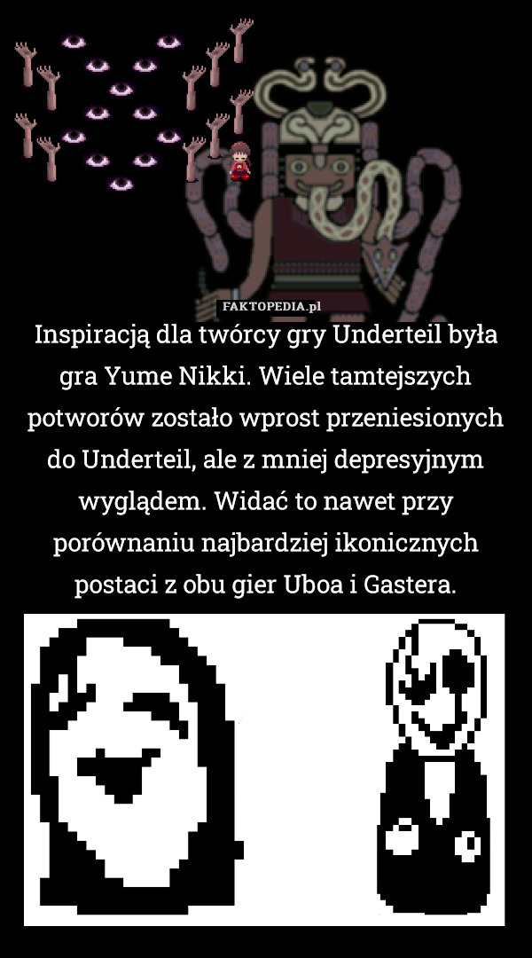 Inspiracją dla twórcy gry Underteil była gra Yume Nikki. Wiele tamtejszych potworów zostało wprost przeniesionych do Underteil, ale z mniej depresyjnym wyglądem. Widać to nawet przy porównaniu najbardziej ikonicznych postaci z obu gier Uboa i Gastera. 