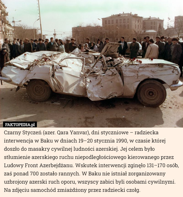 Czarny Styczeń (azer. Qara Yanvar), dni styczniowe – radziecka interwencja w Baku w dniach 19–20 stycznia 1990, w czasie której doszło do masakry cywilnej ludności azerskiej. Jej celem było stłumienie azerskiego ruchu niepodległościowego kierowanego przez Ludowy Front Azerbejdżanu. Wskutek interwencji zginęło 131–170 osób, zaś ponad 700 zostało rannych. W Baku nie istniał zorganizowany uzbrojony azerski ruch oporu, wszyscy zabici byli osobami cywilnymi. Na zdjęciu samochód zmiażdżony przez radziecki czołg. 