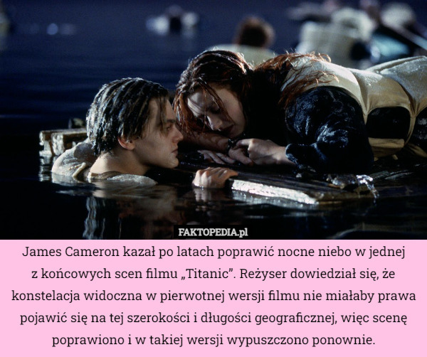 James Cameron kazał po latach poprawić nocne niebo w jednej
 z końcowych scen filmu „Titanic”. Reżyser dowiedział się, że konstelacja widoczna w pierwotnej wersji filmu nie miałaby prawa pojawić się na tej szerokości i długości geograficznej, więc scenę poprawiono i w takiej wersji wypuszczono ponownie. 