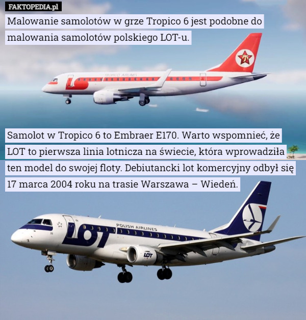 Malowanie samolotów w grze Tropico 6 jest podobne do malowania samolotów polskiego LOT-u.





Samolot w Tropico 6 to Embraer E170. Warto wspomnieć, że LOT to pierwsza linia lotnicza na świecie, która wprowadziła ten model do swojej floty. Debiutancki lot komercyjny odbył się 17 marca 2004 roku na trasie Warszawa – Wiedeń. 